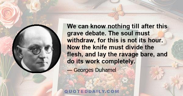 We can know nothing till after this grave debate. The soul must withdraw, for this is not its hour. Now the knife must divide the flesh, and lay the ravage bare, and do its work completely.