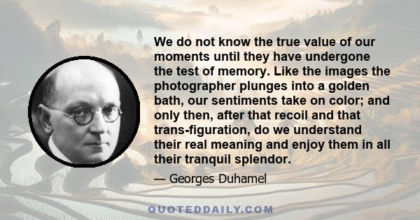 We do not know the true value of our moments until they have undergone the test of memory. Like the images the photographer plunges into a golden bath, our sentiments take on color; and only then, after that recoil and