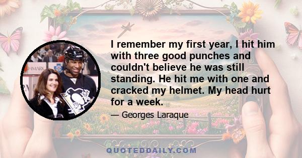 I remember my first year, I hit him with three good punches and couldn't believe he was still standing. He hit me with one and cracked my helmet. My head hurt for a week.