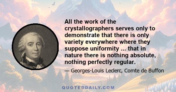 All the work of the crystallographers serves only to demonstrate that there is only variety everywhere where they suppose uniformity ... that in nature there is nothing absolute, nothing perfectly regular.