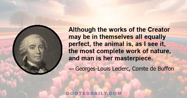 Although the works of the Creator may be in themselves all equally perfect, the animal is, as I see it, the most complete work of nature, and man is her masterpiece.