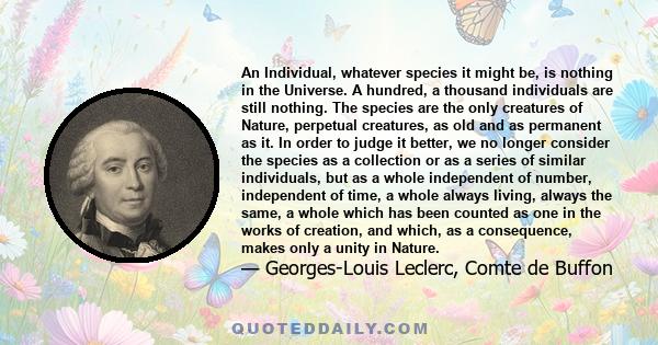 An Individual, whatever species it might be, is nothing in the Universe. A hundred, a thousand individuals are still nothing. The species are the only creatures of Nature, perpetual creatures, as old and as permanent as 