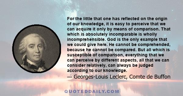 For the little that one has reflected on the origin of our knowledge, it is easy to perceive that we can acquire it only by means of comparison. That which is absolutely incomparable is wholly incomprehensible. God is