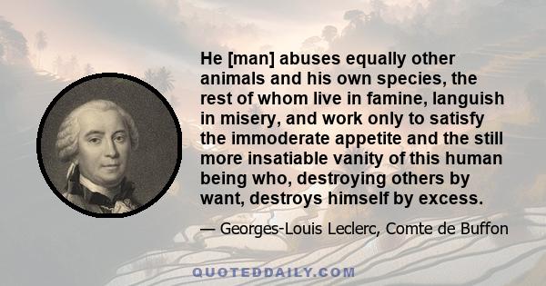 He [man] abuses equally other animals and his own species, the rest of whom live in famine, languish in misery, and work only to satisfy the immoderate appetite and the still more insatiable vanity of this human being