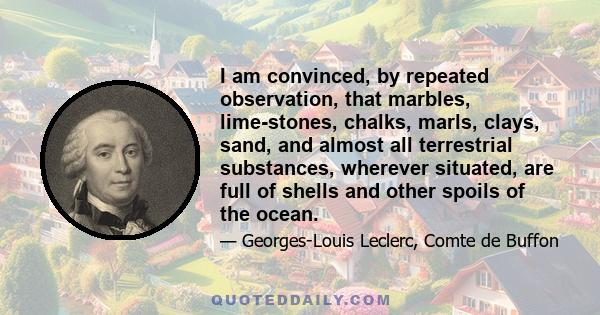 I am convinced, by repeated observation, that marbles, lime-stones, chalks, marls, clays, sand, and almost all terrestrial substances, wherever situated, are full of shells and other spoils of the ocean.