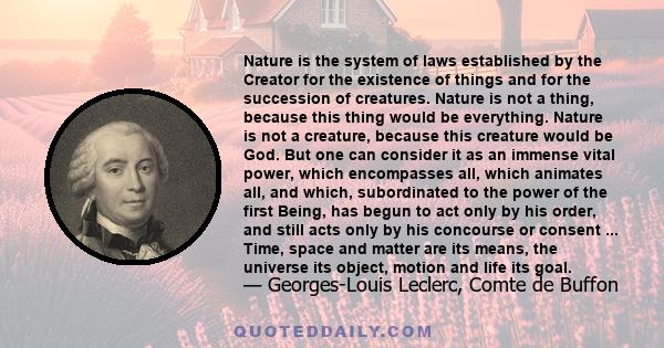 Nature is the system of laws established by the Creator for the existence of things and for the succession of creatures. Nature is not a thing, because this thing would be everything. Nature is not a creature, because