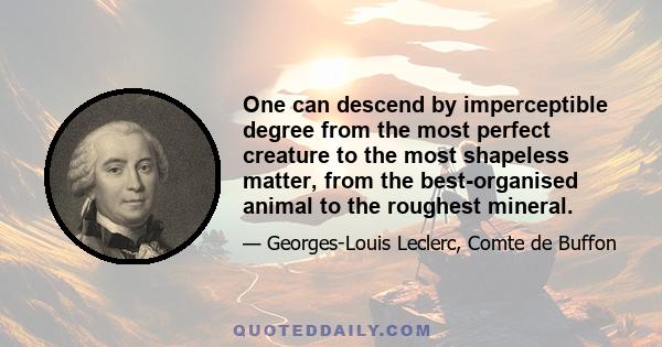 One can descend by imperceptible degree from the most perfect creature to the most shapeless matter, from the best-organised animal to the roughest mineral.