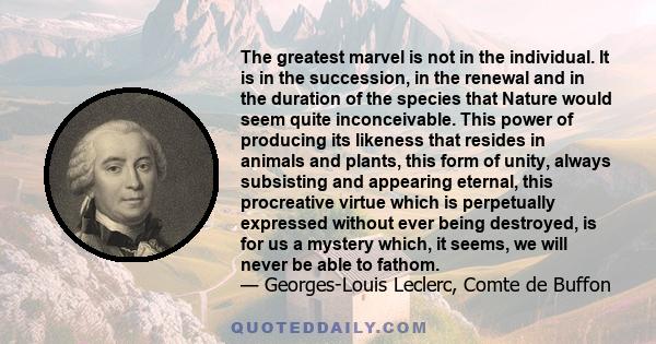 The greatest marvel is not in the individual. It is in the succession, in the renewal and in the duration of the species that Nature would seem quite inconceivable. This power of producing its likeness that resides in