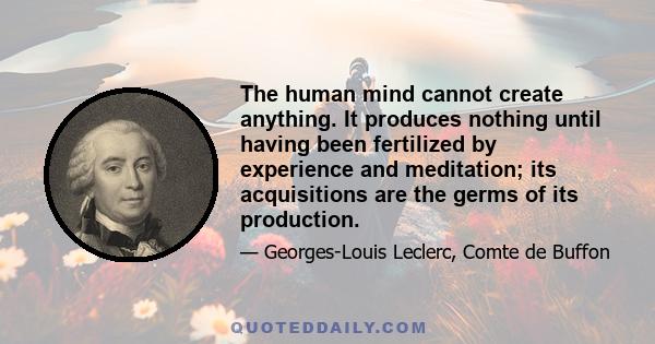 The human mind cannot create anything. It produces nothing until having been fertilized by experience and meditation; its acquisitions are the germs of its production.