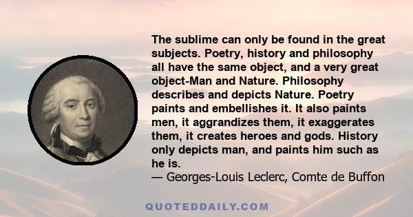 The sublime can only be found in the great subjects. Poetry, history and philosophy all have the same object, and a very great object-Man and Nature. Philosophy describes and depicts Nature. Poetry paints and