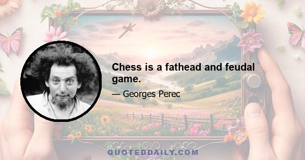 Chess is a fathead and feudal game.