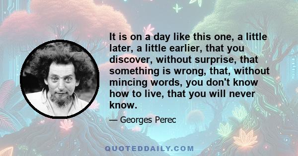 It is on a day like this one, a little later, a little earlier, that you discover, without surprise, that something is wrong, that, without mincing words, you don't know how to live, that you will never know.