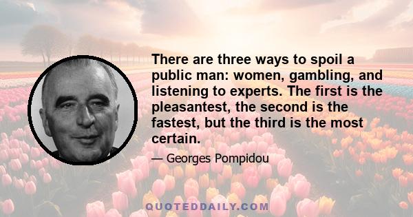 There are three ways to spoil a public man: women, gambling, and listening to experts. The first is the pleasantest, the second is the fastest, but the third is the most certain.