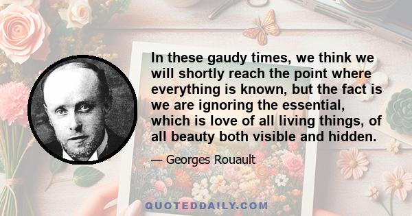 In these gaudy times, we think we will shortly reach the point where everything is known, but the fact is we are ignoring the essential, which is love of all living things, of all beauty both visible and hidden.