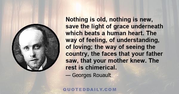 Nothing is old, nothing is new, save the light of grace underneath which beats a human heart. The way of feeling, of understanding, of loving; the way of seeing the country, the faces that your father saw, that your