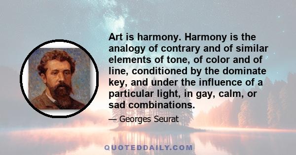 Art is harmony. Harmony is the analogy of contrary and of similar elements of tone, of color and of line, conditioned by the dominate key, and under the influence of a particular light, in gay, calm, or sad combinations.