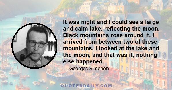 It was night and I could see a large and calm lake, reflecting the moon. Black mountains rose around it. I arrived from between two of these mountains, I looked at the lake and the moon, and that was it, nothing else