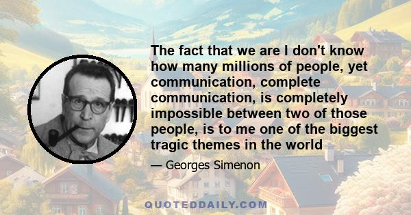 The fact that we are I don't know how many millions of people, yet communication, complete communication, is completely impossible between two of those people, is to me one of the biggest tragic themes in the world