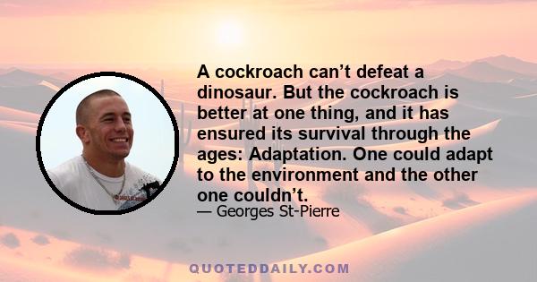 A cockroach can’t defeat a dinosaur. But the cockroach is better at one thing, and it has ensured its survival through the ages: Adaptation. One could adapt to the environment and the other one couldn’t.