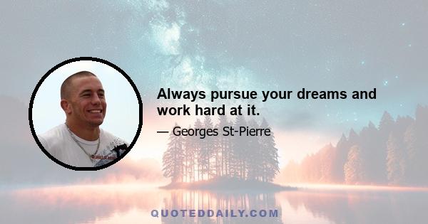 Always pursue your dreams and work hard at it.