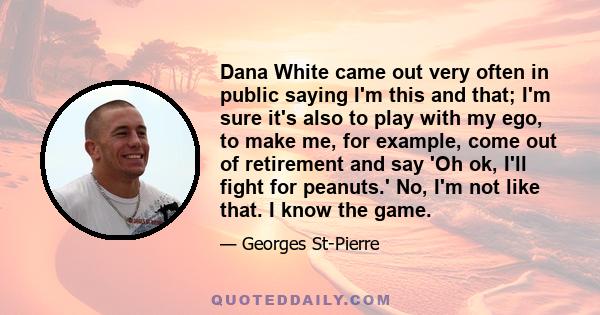 Dana White came out very often in public saying I'm this and that; I'm sure it's also to play with my ego, to make me, for example, come out of retirement and say 'Oh ok, I'll fight for peanuts.' No, I'm not like that.