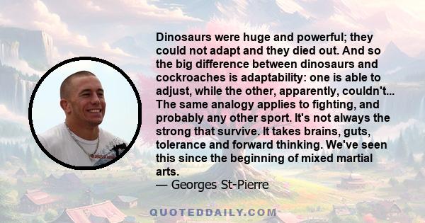 Dinosaurs were huge and powerful; they could not adapt and they died out. And so the big difference between dinosaurs and cockroaches is adaptability: one is able to adjust, while the other, apparently, couldn't... The