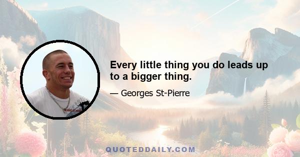 Every little thing you do leads up to a bigger thing.