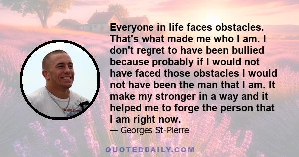 Everyone in life faces obstacles. That's what made me who I am. I don't regret to have been bullied because probably if I would not have faced those obstacles I would not have been the man that I am. It make my stronger 