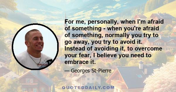 For me, personally, when I'm afraid of something - when you're afraid of something, normally you try to go away, you try to avoid it. Instead of avoiding it, to overcome your fear, I believe you need to embrace it.