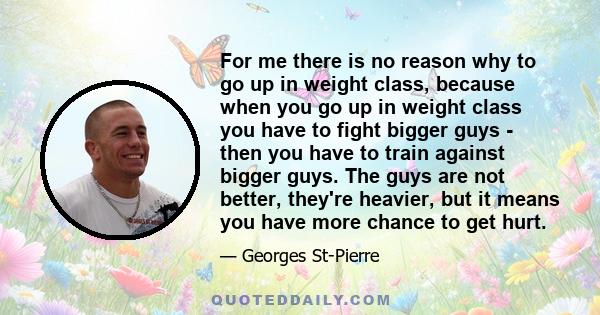 For me there is no reason why to go up in weight class, because when you go up in weight class you have to fight bigger guys - then you have to train against bigger guys. The guys are not better, they're heavier, but it 