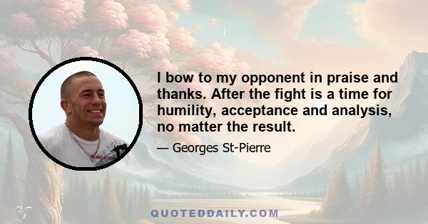 I bow to my opponent in praise and thanks. After the fight is a time for humility, acceptance and analysis, no matter the result.