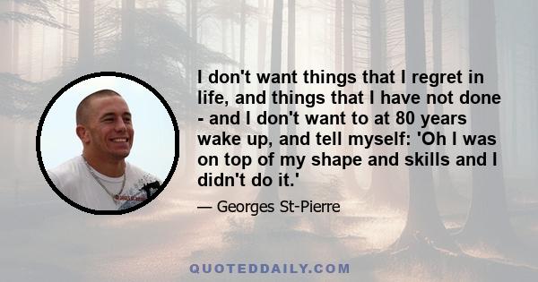 I don't want things that I regret in life, and things that I have not done - and I don't want to at 80 years wake up, and tell myself: 'Oh I was on top of my shape and skills and I didn't do it.'