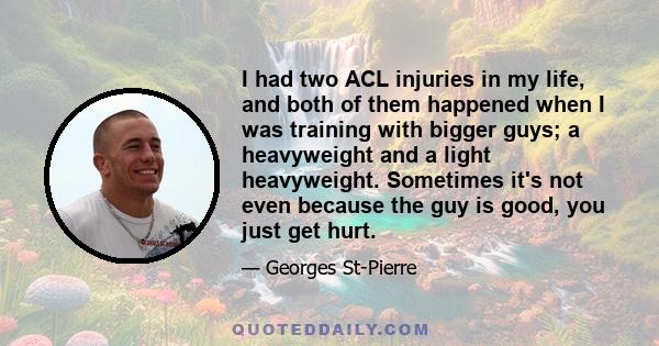 I had two ACL injuries in my life, and both of them happened when I was training with bigger guys; a heavyweight and a light heavyweight. Sometimes it's not even because the guy is good, you just get hurt.