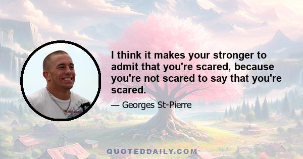 I think it makes your stronger to admit that you're scared, because you're not scared to say that you're scared.