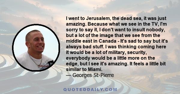 I went to Jerusalem, the dead sea, it was just amazing. Because what we see in the TV, I'm sorry to say it, I don't want to insult nobody, but a lot of the image that we see from the middle east in Canada - It's sad to