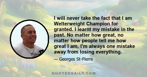 I will never take the fact that I am Welterweight Champion for granted. I learnt my mistake in the past. No matter how great, no matter how people tell me how great I am, I'm always one mistake away from losing