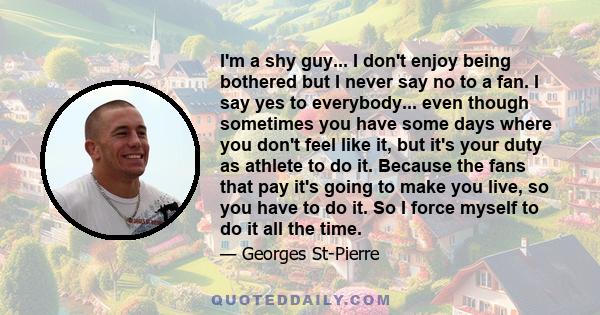 I'm a shy guy... I don't enjoy being bothered but I never say no to a fan. I say yes to everybody... even though sometimes you have some days where you don't feel like it, but it's your duty as athlete to do it. Because 