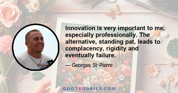 Innovation is very important to me, especially professionally. The alternative, standing pat, leads to complacency, rigidity and eventually failure.