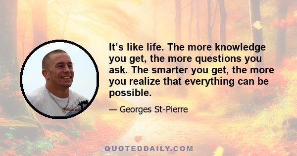 It’s like life. The more knowledge you get, the more questions you ask. The smarter you get, the more you realize that everything can be possible.