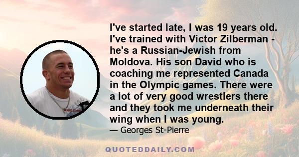 I've started late, I was 19 years old. I've trained with Victor Zilberman - he's a Russian-Jewish from Moldova. His son David who is coaching me represented Canada in the Olympic games. There were a lot of very good