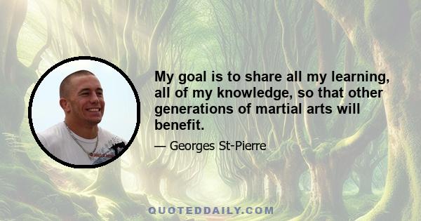 My goal is to share all my learning, all of my knowledge, so that other generations of martial arts will benefit.