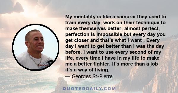 My mentality is like a samurai they used to train every day, work on their technique to make themselves better, almost perfect, perfection is impossible but every day you get closer and that's what I want . Every day I