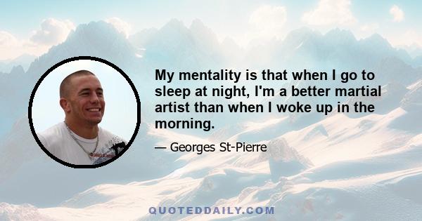 My mentality is that when I go to sleep at night, I'm a better martial artist than when I woke up in the morning.