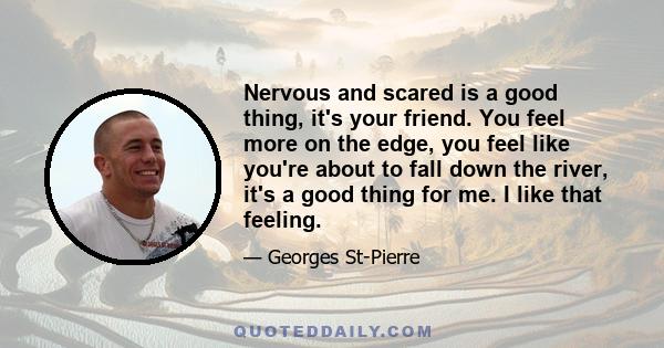 Nervous and scared is a good thing, it's your friend. You feel more on the edge, you feel like you're about to fall down the river, it's a good thing for me. I like that feeling.