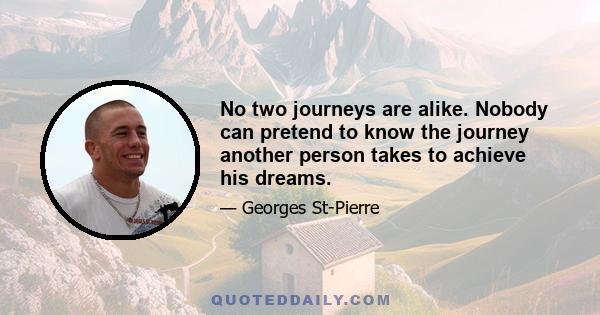 No two journeys are alike. Nobody can pretend to know the journey another person takes to achieve his dreams.