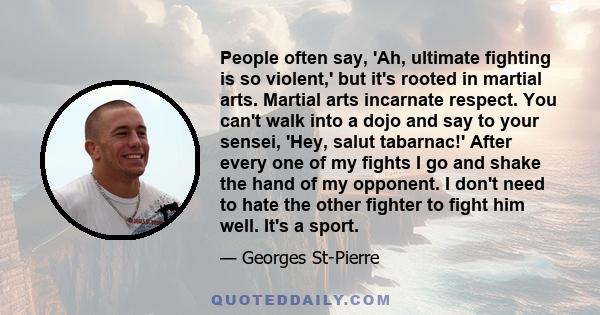 People often say, 'Ah, ultimate fighting is so violent,' but it's rooted in martial arts. Martial arts incarnate respect. You can't walk into a dojo and say to your sensei, 'Hey, salut tabarnac!' After every one of my