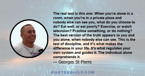 The real test is this one: When you're alone in a room, when you're in a private place and nobody else can see you, what do you choose to do? Eat well, or eat poorly? Exercise, or watch television? Practice something,