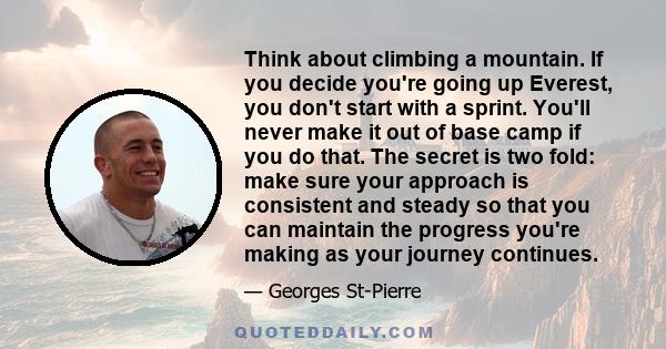 Think about climbing a mountain. If you decide you're going up Everest, you don't start with a sprint. You'll never make it out of base camp if you do that. The secret is two fold: make sure your approach is consistent