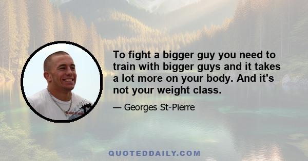 To fight a bigger guy you need to train with bigger guys and it takes a lot more on your body. And it's not your weight class.