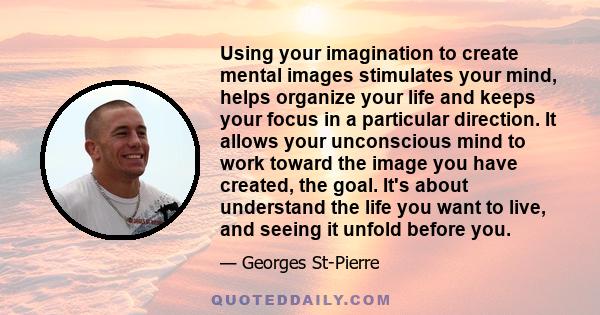 Using your imagination to create mental images stimulates your mind, helps organize your life and keeps your focus in a particular direction. It allows your unconscious mind to work toward the image you have created,